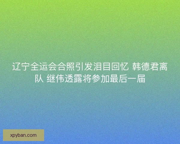 辽宁全运会合照引发泪目回忆 韩德君离队 继伟透露将参加最后一届