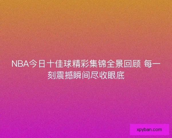 NBA今日十佳球精彩集锦全景回顾 每一刻震撼瞬间尽收眼底