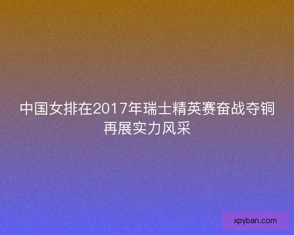 中国女排在2017年瑞士精英赛奋战夺铜再展实力风采