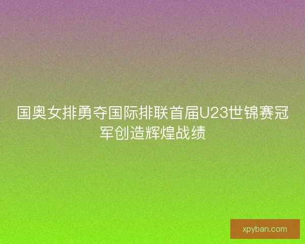 国奥女排勇夺国际排联首届U23世锦赛冠军创造辉煌战绩