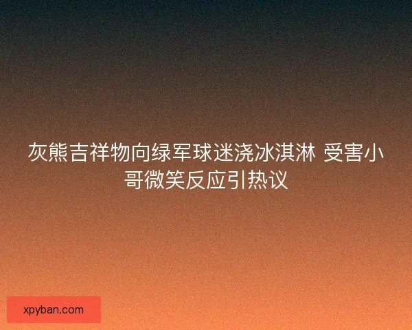 灰熊吉祥物向绿军球迷浇冰淇淋 受害小哥微笑反应引热议