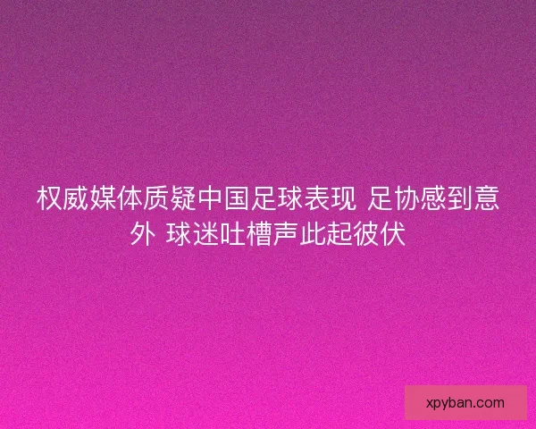 权威媒体质疑中国足球表现 足协感到意外 球迷吐槽声此起彼伏